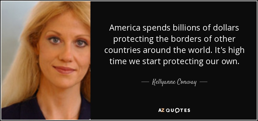 America spends billions of dollars protecting the borders of other countries around the world. It's high time we start protecting our own. - Kellyanne Conway