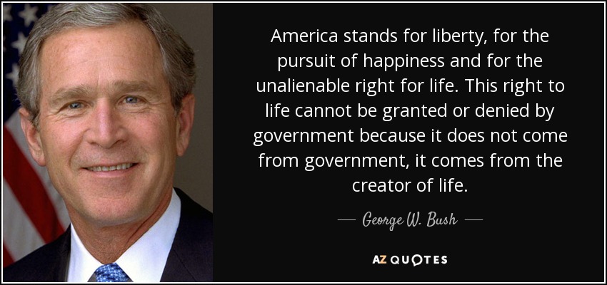America stands for liberty, for the pursuit of happiness and for the unalienable right for life. This right to life cannot be granted or denied by government because it does not come from government, it comes from the creator of life. - George W. Bush