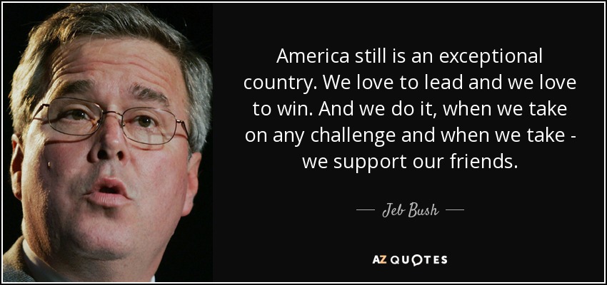 America still is an exceptional country. We love to lead and we love to win. And we do it, when we take on any challenge and when we take - we support our friends. - Jeb Bush