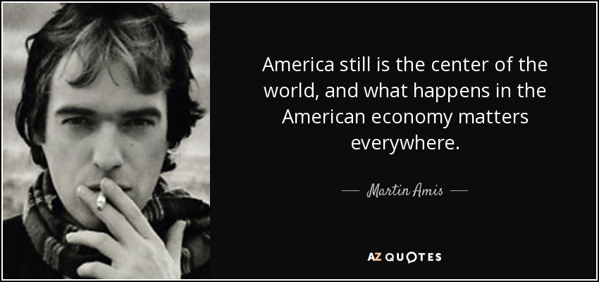 America still is the center of the world, and what happens in the American economy matters everywhere. - Martin Amis