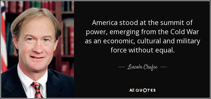 America stood at the summit of power, emerging from the Cold War as an economic, cultural and military force without equal. - Lincoln Chafee