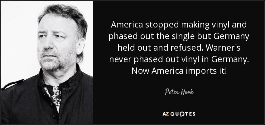 America stopped making vinyl and phased out the single but Germany held out and refused. Warner's never phased out vinyl in Germany. Now America imports it! - Peter Hook