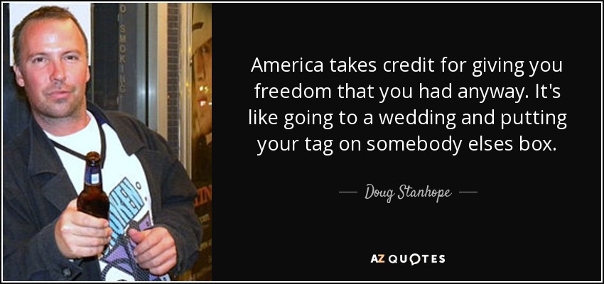 America takes credit for giving you freedom that you had anyway. It's like going to a wedding and putting your tag on somebody elses box. - Doug Stanhope