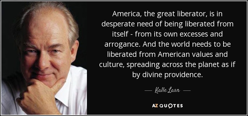 America, the great liberator, is in desperate need of being liberated from itself - from its own excesses and arrogance. And the world needs to be liberated from American values and culture, spreading across the planet as if by divine providence. - Kalle Lasn