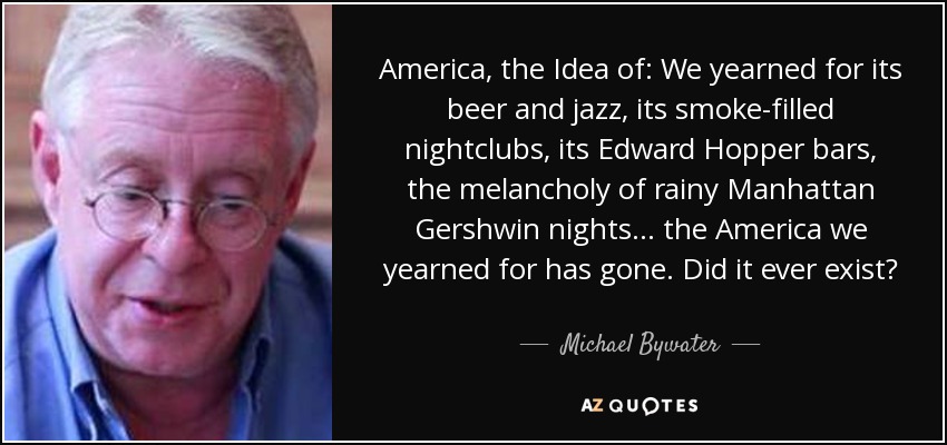 America, the Idea of: We yearned for its beer and jazz, its smoke-filled nightclubs, its Edward Hopper bars, the melancholy of rainy Manhattan Gershwin nights... the America we yearned for has gone. Did it ever exist? - Michael Bywater