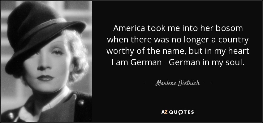 America took me into her bosom when there was no longer a country worthy of the name, but in my heart I am German - German in my soul. - Marlene Dietrich