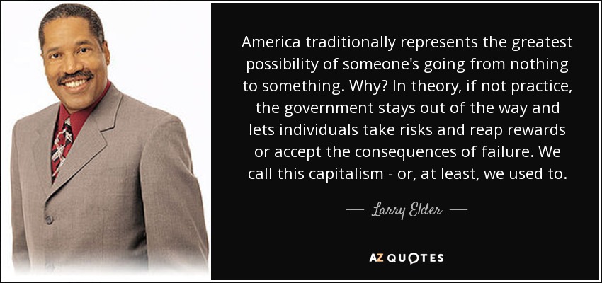 America traditionally represents the greatest possibility of someone's going from nothing to something. Why? In theory, if not practice, the government stays out of the way and lets individuals take risks and reap rewards or accept the consequences of failure. We call this capitalism - or, at least, we used to. - Larry Elder