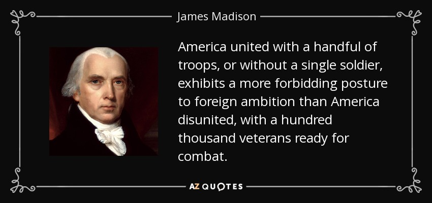 America united with a handful of troops, or without a single soldier, exhibits a more forbidding posture to foreign ambition than America disunited, with a hundred thousand veterans ready for combat. - James Madison