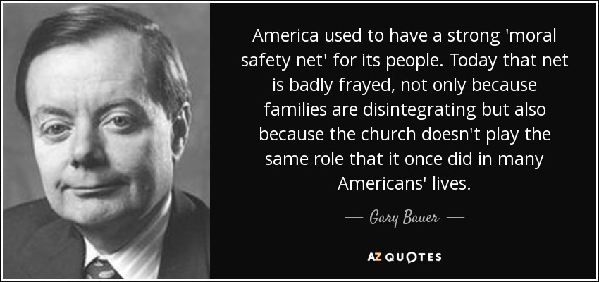 America used to have a strong 'moral safety net' for its people. Today that net is badly frayed, not only because families are disintegrating but also because the church doesn't play the same role that it once did in many Americans' lives. - Gary Bauer