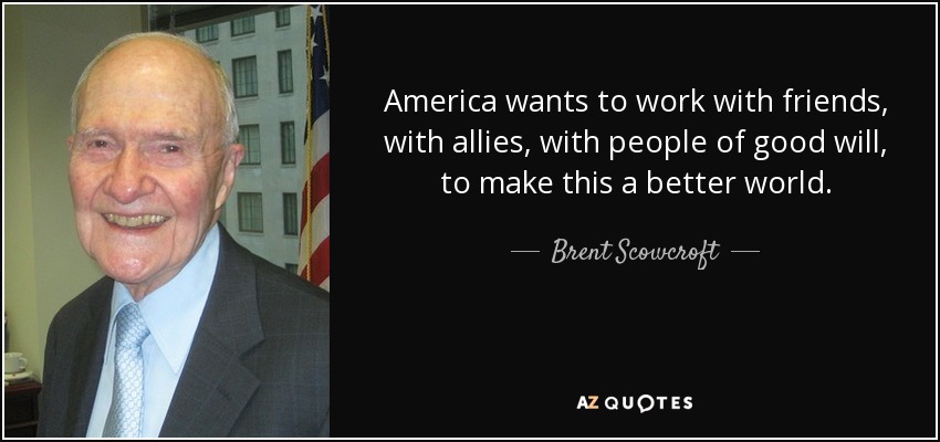 America wants to work with friends, with allies, with people of good will, to make this a better world. - Brent Scowcroft