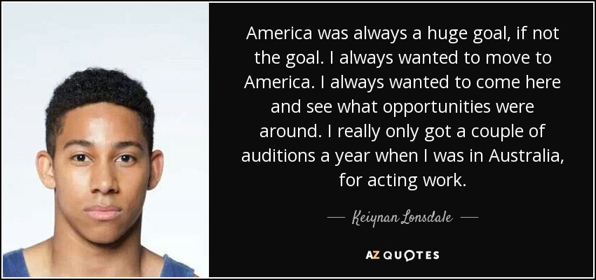 America was always a huge goal, if not the goal. I always wanted to move to America. I always wanted to come here and see what opportunities were around. I really only got a couple of auditions a year when I was in Australia, for acting work. - Keiynan Lonsdale