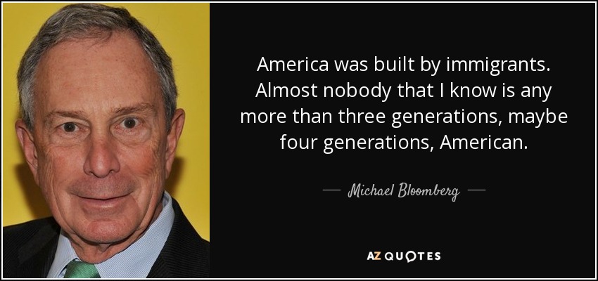 America was built by immigrants. Almost nobody that I know is any more than three generations, maybe four generations, American. - Michael Bloomberg