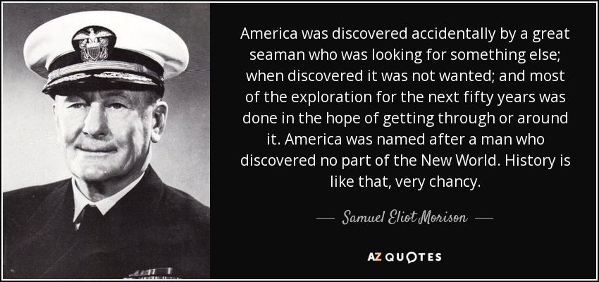 America was discovered accidentally by a great seaman who was looking for something else; when discovered it was not wanted; and most of the exploration for the next fifty years was done in the hope of getting through or around it. America was named after a man who discovered no part of the New World. History is like that, very chancy. - Samuel Eliot Morison