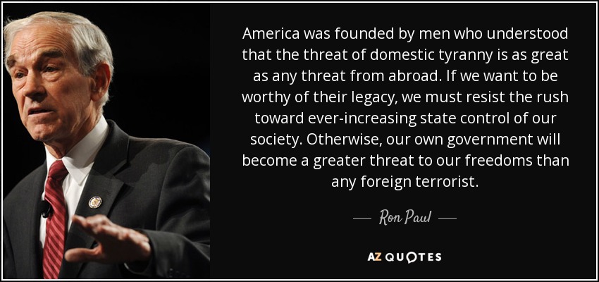 America was founded by men who understood that the threat of domestic tyranny is as great as any threat from abroad. If we want to be worthy of their legacy, we must resist the rush toward ever-increasing state control of our society. Otherwise, our own government will become a greater threat to our freedoms than any foreign terrorist. - Ron Paul