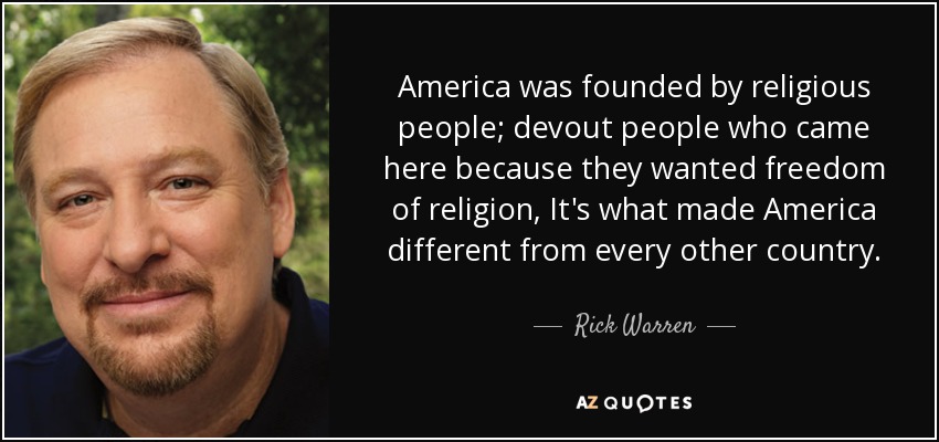 America was founded by religious people; devout people who came here because they wanted freedom of religion, It's what made America different from every other country. - Rick Warren