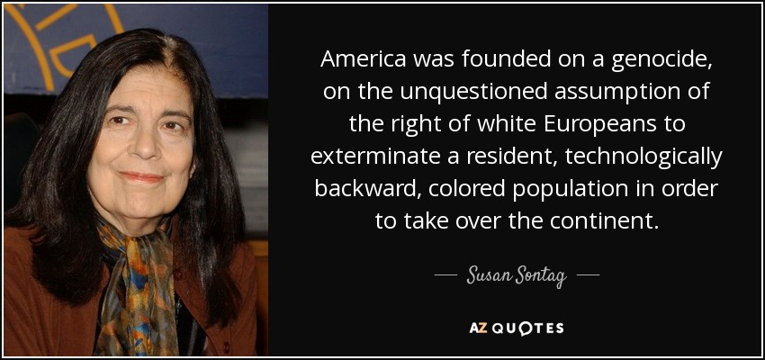 America was founded on a genocide, on the unquestioned assumption of the right of white Europeans to exterminate a resident, technologically backward, colored population in order to take over the continent. - Susan Sontag