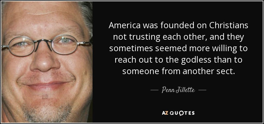 America was founded on Christians not trusting each other, and they sometimes seemed more willing to reach out to the godless than to someone from another sect. - Penn Jillette