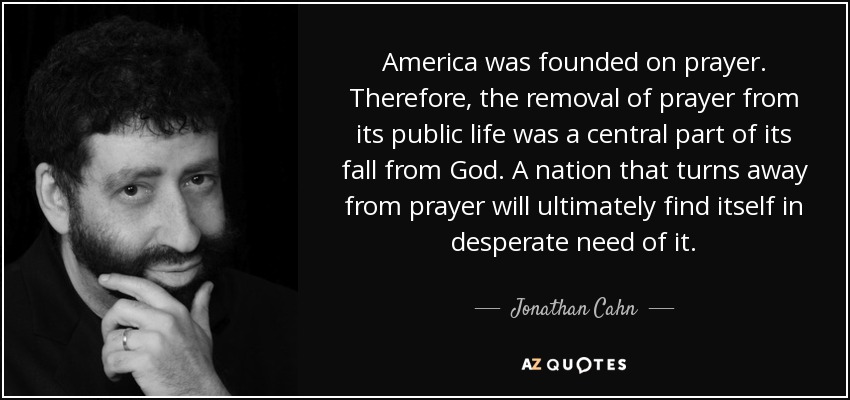 America was founded on prayer. Therefore, the removal of prayer from its public life was a central part of its fall from God. A nation that turns away from prayer will ultimately find itself in desperate need of it. - Jonathan Cahn