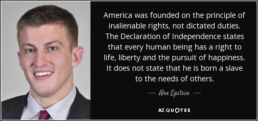 America was founded on the principle of inalienable rights, not dictated duties. The Declaration of Independence states that every human being has a right to life, liberty and the pursuit of happiness. It does not state that he is born a slave to the needs of others. - Alex Epstein
