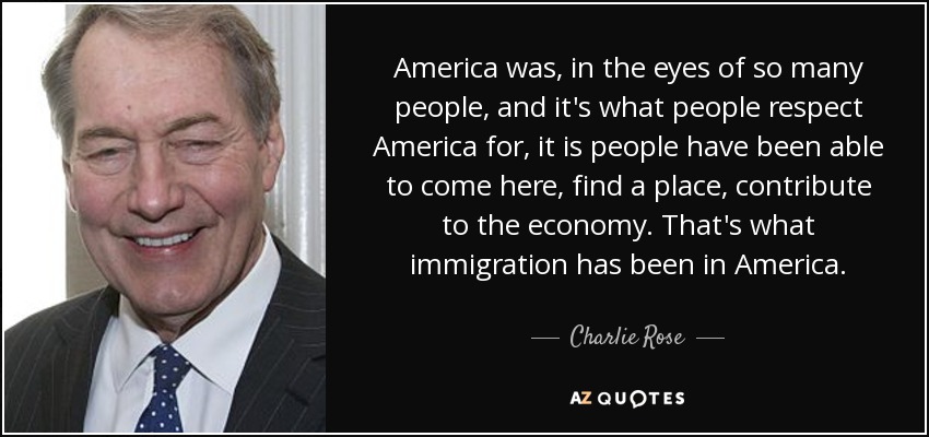 America was, in the eyes of so many people, and it's what people respect America for, it is people have been able to come here, find a place, contribute to the economy. That's what immigration has been in America. - Charlie Rose