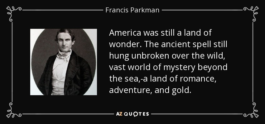 America was still a land of wonder. The ancient spell still hung unbroken over the wild, vast world of mystery beyond the sea,-a land of romance, adventure, and gold. - Francis Parkman