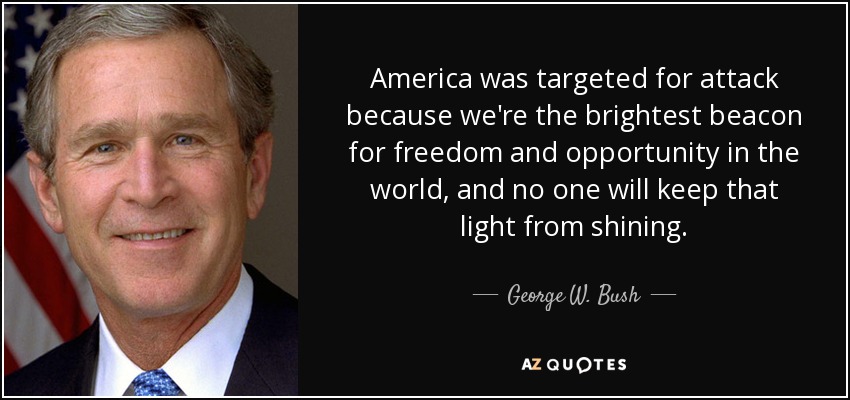 America was targeted for attack because we're the brightest beacon for freedom and opportunity in the world, and no one will keep that light from shining. - George W. Bush