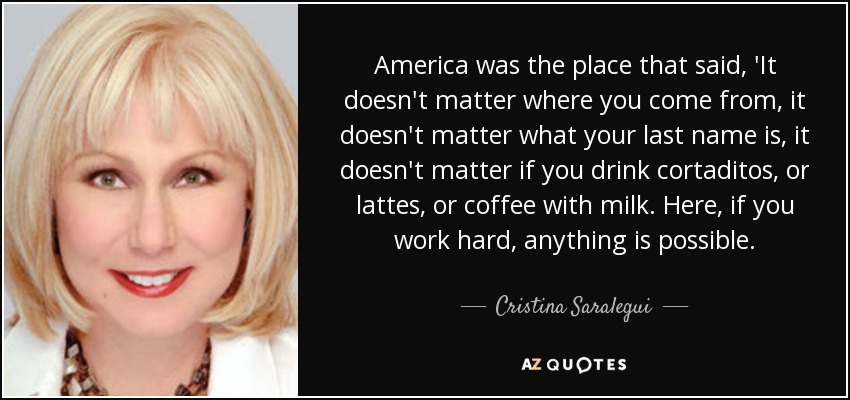 America was the place that said, 'It doesn't matter where you come from, it doesn't matter what your last name is, it doesn't matter if you drink cortaditos, or lattes, or coffee with milk. Here, if you work hard, anything is possible. - Cristina Saralegui