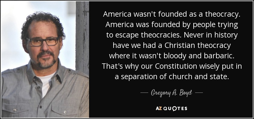 America wasn't founded as a theocracy. America was founded by people trying to escape theocracies. Never in history have we had a Christian theocracy where it wasn't bloody and barbaric. That's why our Constitution wisely put in a separation of church and state. - Gregory A. Boyd