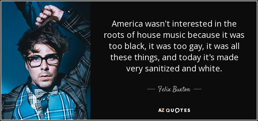 America wasn't interested in the roots of house music because it was too black, it was too gay, it was all these things, and today it's made very sanitized and white. - Felix Buxton