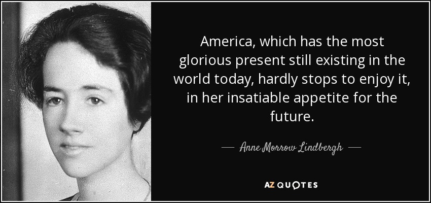America, which has the most glorious present still existing in the world today, hardly stops to enjoy it, in her insatiable appetite for the future. - Anne Morrow Lindbergh