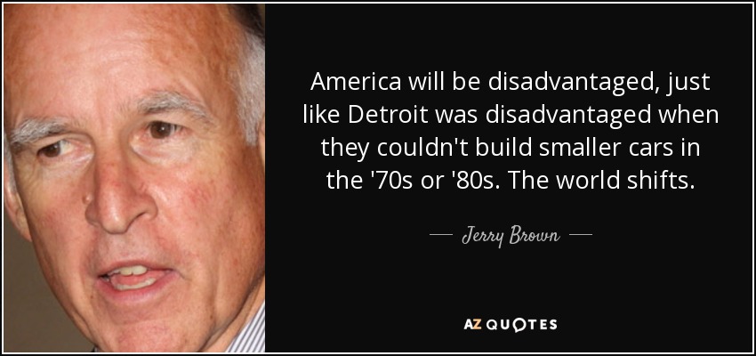 America will be disadvantaged, just like Detroit was disadvantaged when they couldn't build smaller cars in the '70s or '80s. The world shifts. - Jerry Brown