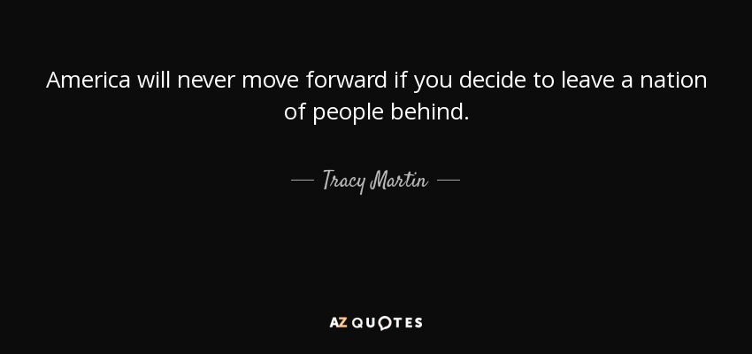 America will never move forward if you decide to leave a nation of people behind. - Tracy Martin