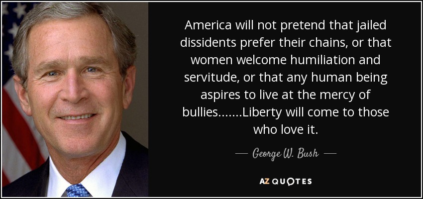 America will not pretend that jailed dissidents prefer their chains, or that women welcome humiliation and servitude, or that any human being aspires to live at the mercy of bullies.... ...Liberty will come to those who love it. - George W. Bush