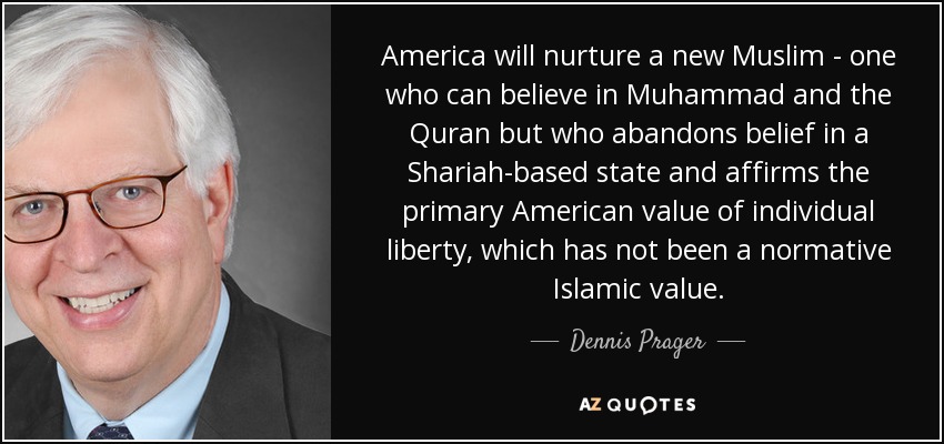 America will nurture a new Muslim - one who can believe in Muhammad and the Quran but who abandons belief in a Shariah-based state and affirms the primary American value of individual liberty, which has not been a normative Islamic value. - Dennis Prager