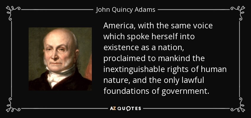 America, with the same voice which spoke herself into existence as a nation, proclaimed to mankind the inextinguishable rights of human nature, and the only lawful foundations of government. - John Quincy Adams