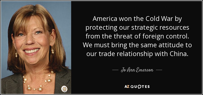 America won the Cold War by protecting our strategic resources from the threat of foreign control. We must bring the same attitude to our trade relationship with China. - Jo Ann Emerson