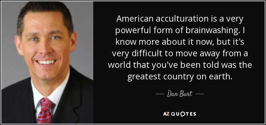 American acculturation is a very powerful form of brainwashing. I know more about it now, but it's very difficult to move away from a world that you've been told was the greatest country on earth. - Dan Burt