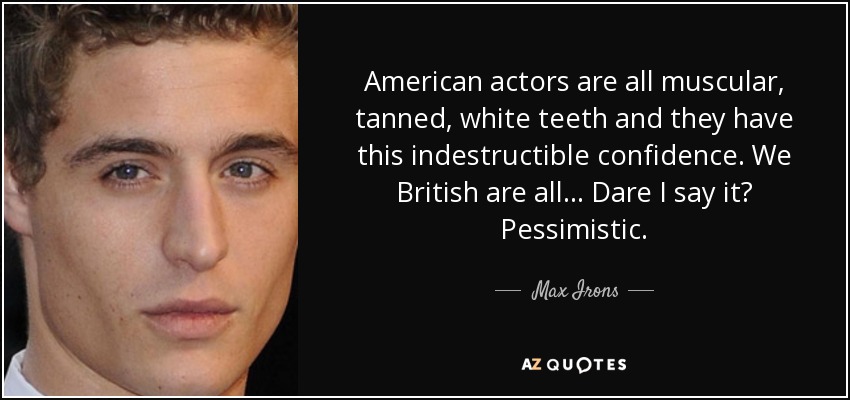 American actors are all muscular, tanned, white teeth and they have this indestructible confidence. We British are all... Dare I say it? Pessimistic. - Max Irons