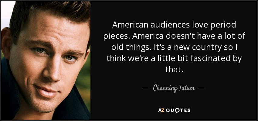 American audiences love period pieces. America doesn't have a lot of old things. It's a new country so I think we're a little bit fascinated by that. - Channing Tatum