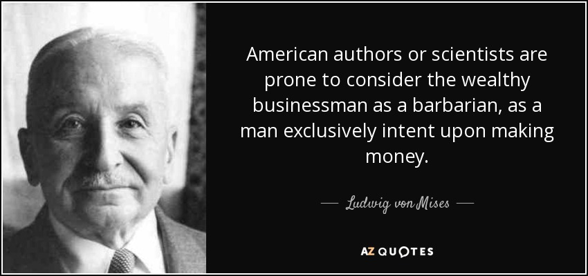 American authors or scientists are prone to consider the wealthy businessman as a barbarian, as a man exclusively intent upon making money. - Ludwig von Mises