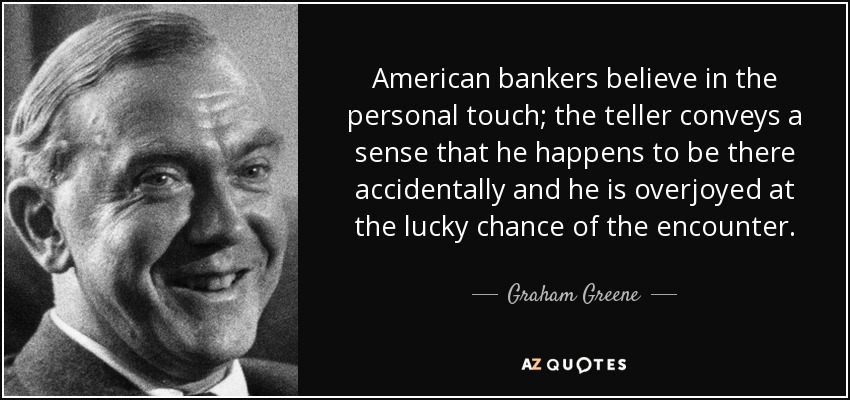 American bankers believe in the personal touch; the teller conveys a sense that he happens to be there accidentally and he is overjoyed at the lucky chance of the encounter. - Graham Greene