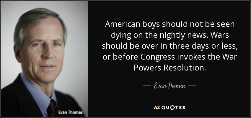American boys should not be seen dying on the nightly news. Wars should be over in three days or less, or before Congress invokes the War Powers Resolution. - Evan Thomas