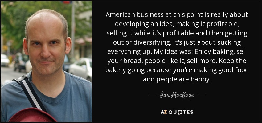 American business at this point is really about developing an idea, making it profitable, selling it while it's profitable and then getting out or diversifying. It's just about sucking everything up. My idea was: Enjoy baking, sell your bread, people like it, sell more. Keep the bakery going because you're making good food and people are happy. - Ian MacKaye