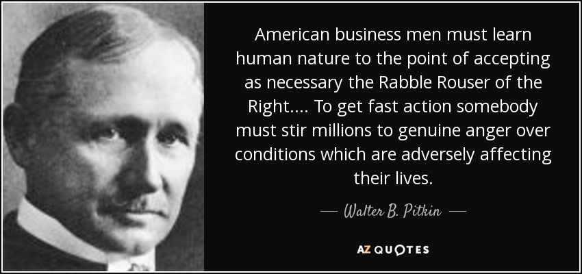 American business men must learn human nature to the point of accepting as necessary the Rabble Rouser of the Right. . . . To get fast action somebody must stir millions to genuine anger over conditions which are adversely affecting their lives. - Walter B. Pitkin