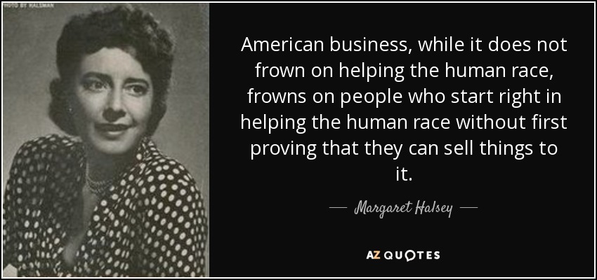 American business, while it does not frown on helping the human race, frowns on people who start right in helping the human race without first proving that they can sell things to it. - Margaret Halsey