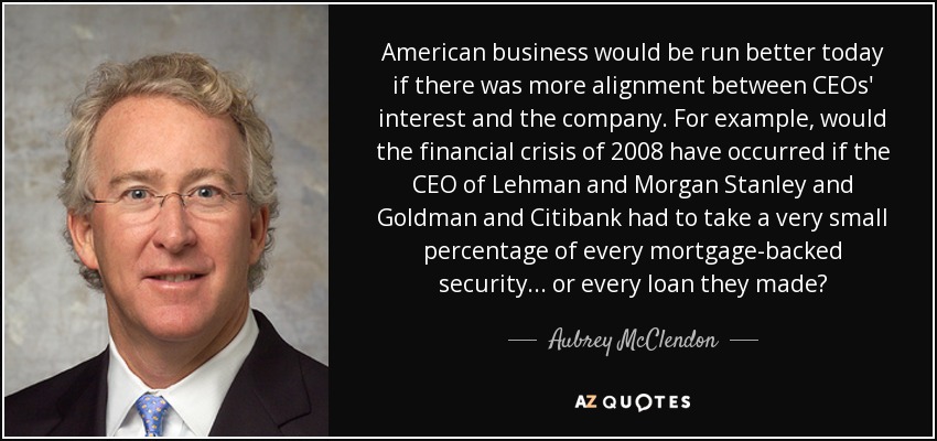American business would be run better today if there was more alignment between CEOs' interest and the company. For example, would the financial crisis of 2008 have occurred if the CEO of Lehman and Morgan Stanley and Goldman and Citibank had to take a very small percentage of every mortgage-backed security... or every loan they made? - Aubrey McClendon