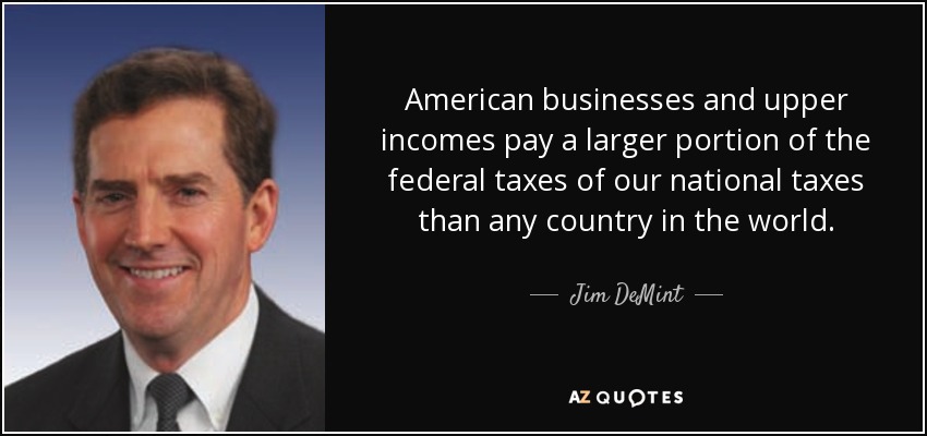American businesses and upper incomes pay a larger portion of the federal taxes of our national taxes than any country in the world. - Jim DeMint