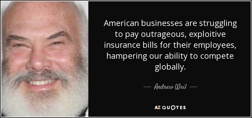 American businesses are struggling to pay outrageous, exploitive insurance bills for their employees, hampering our ability to compete globally. - Andrew Weil