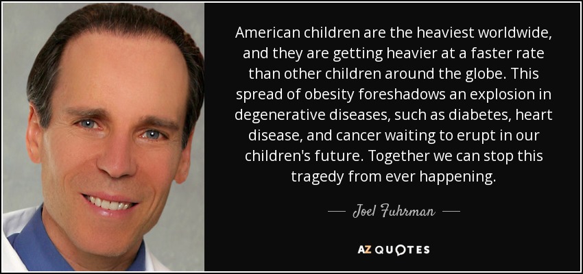 American children are the heaviest worldwide, and they are getting heavier at a faster rate than other children around the globe. This spread of obesity foreshadows an explosion in degenerative diseases, such as diabetes, heart disease, and cancer waiting to erupt in our children's future. Together we can stop this tragedy from ever happening. - Joel Fuhrman