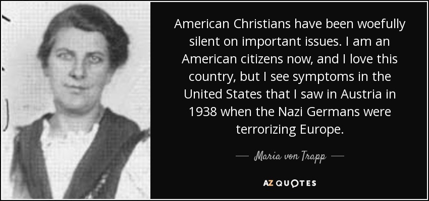 American Christians have been woefully silent on important issues. I am an American citizens now, and I love this country, but I see symptoms in the United States that I saw in Austria in 1938 when the Nazi Germans were terrorizing Europe. - Maria von Trapp